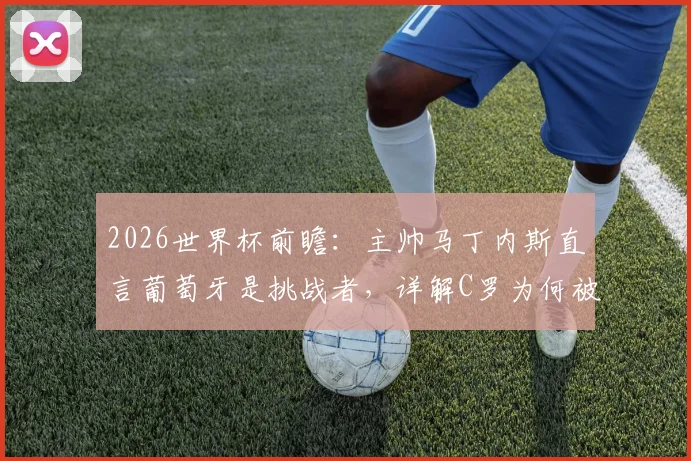2026世界杯前瞻：主帅马丁内斯直言葡萄牙是挑战者，详解C罗为何被称足坛图腾与球队战略