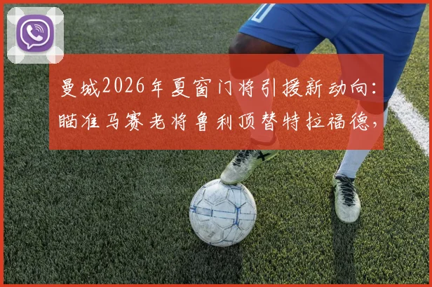曼城2026年夏窗门将引援新动向：瞄准马赛老将鲁利顶替特拉福德，技术特点与转会可能性全面分析