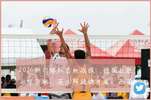 2026热门球队首轮战报:德国狂胜七球领跑,英法阿稳健开局,西葡双雄意外翻车全解析