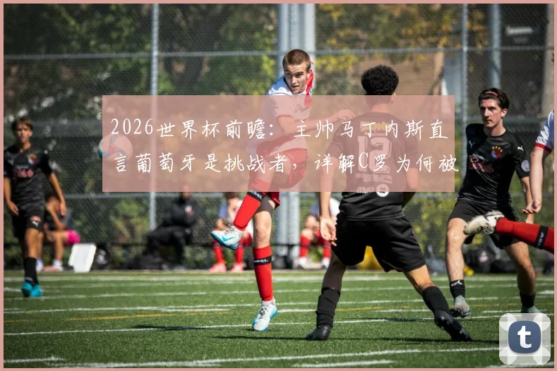 2026世界杯前瞻:主帅马丁内斯直言葡萄牙是挑战者,详解C罗为何被称足坛图腾与球队战略